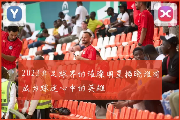 2023年足球界的璀璨明星揭晓谁将成为球迷心中的英雄