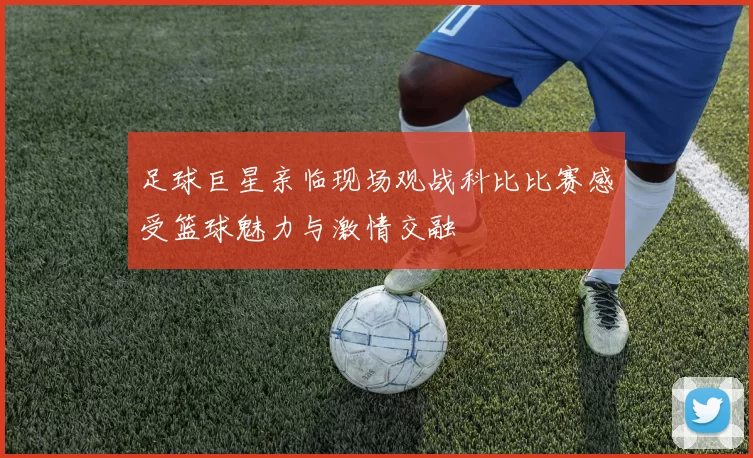 足球巨星亲临现场观战科比比赛感受篮球魅力与激情交融