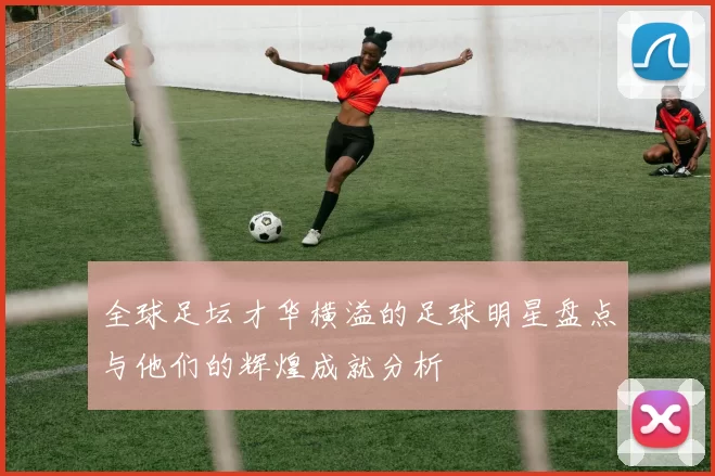 全球足坛才华横溢的足球明星盘点与他们的辉煌成就分析