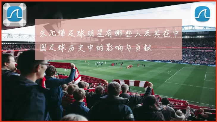 朱元璋足球明星有哪些人及其在中国足球历史中的影响与贡献