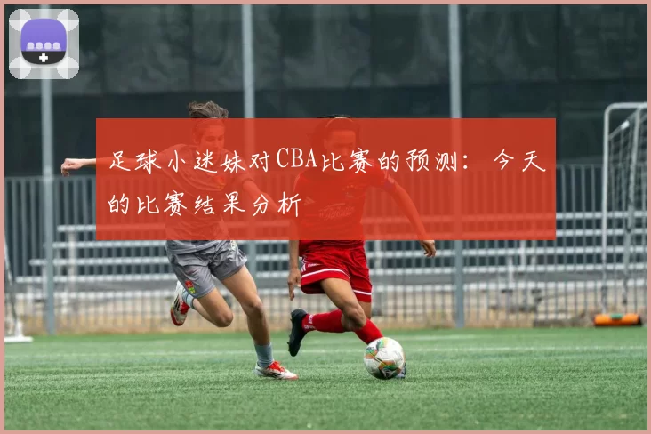 足球小迷妹对CBA比赛的预测：今天的比赛结果分析