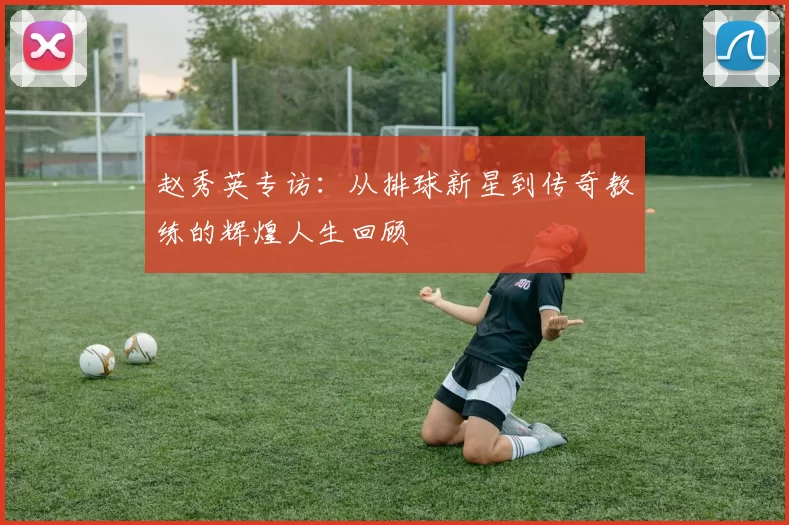 赵秀英专访：从排球新星到传奇教练的辉煌人生回顾