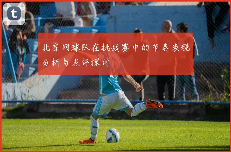 北京网球队在挑战赛中的节奏表现分析与点评探讨