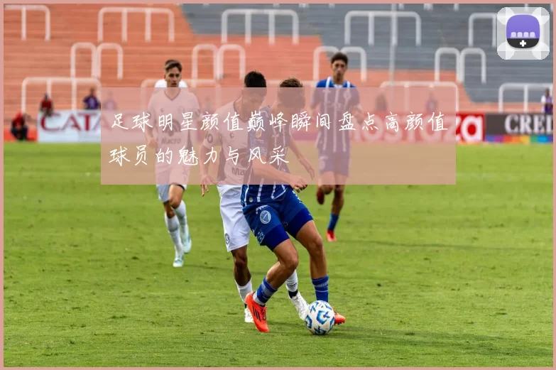 足球明星颜值巅峰瞬间盘点高颜值球员的魅力与风采