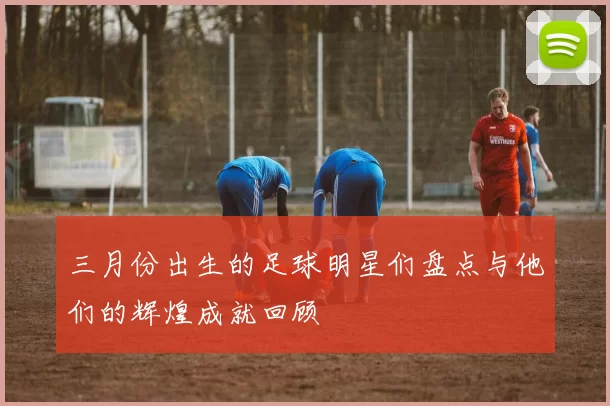 三月份出生的足球明星们盘点与他们的辉煌成就回顾