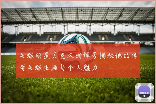 足球明星贝克汉姆绰号揭秘他的传奇足球生涯与个人魅力
