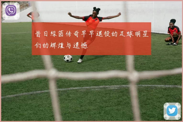 昔日绿茵传奇早早退役的足球明星们的辉煌与遗憾