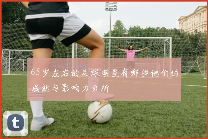 65岁左右的足球明星有哪些他们的成就与影响力分析