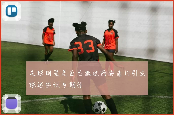 足球明星是否已抵达西安南门引发球迷热议与期待