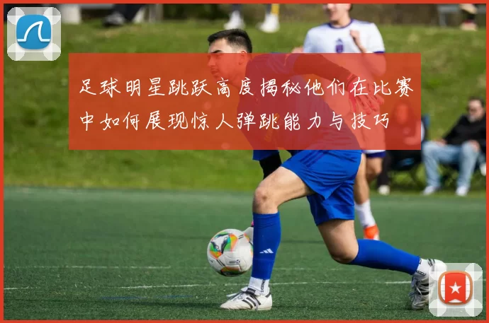 足球明星跳跃高度揭秘他们在比赛中如何展现惊人弹跳能力与技巧
