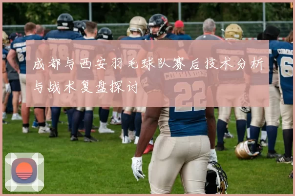 成都与西安羽毛球队赛后技术分析与战术复盘探讨