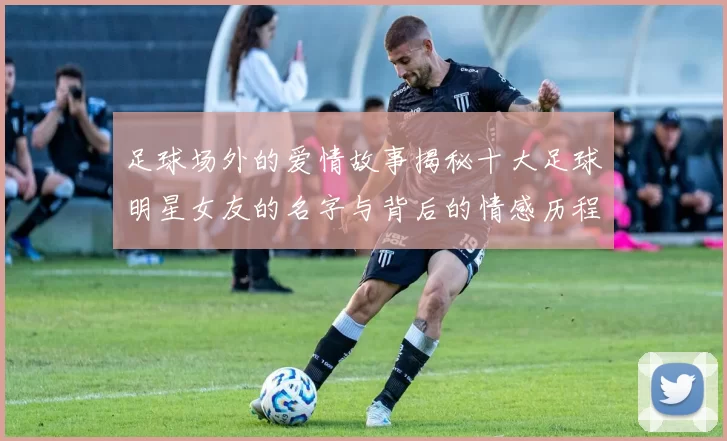 足球场外的爱情故事揭秘十大足球明星女友的名字与背后的情感历程