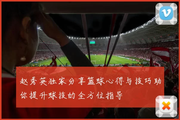赵秀英独家分享篮球心得与技巧助你提升球技的全方位指导