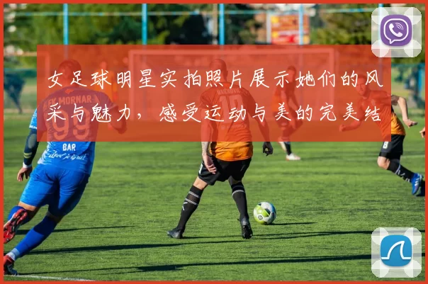 女足球明星实拍照片展示她们的风采与魅力，感受运动与美的完美结合