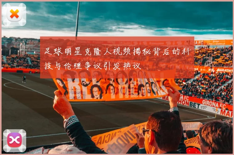 足球明星克隆人视频揭秘背后的科技与伦理争议引发热议