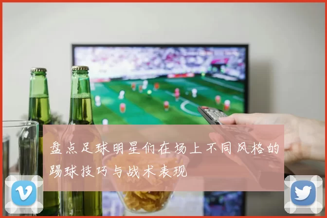 盘点足球明星们在场上不同风格的踢球技巧与战术表现