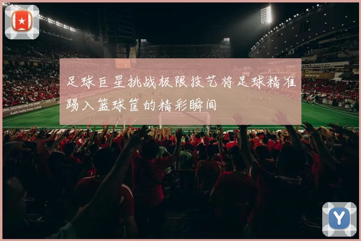 足球巨星挑战极限技艺将足球精准踢入篮球筐的精彩瞬间