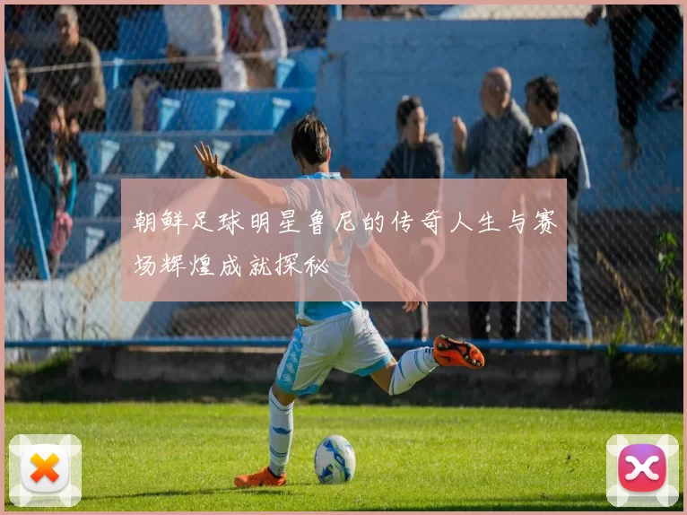 朝鲜足球明星鲁尼的传奇人生与赛场辉煌成就探秘