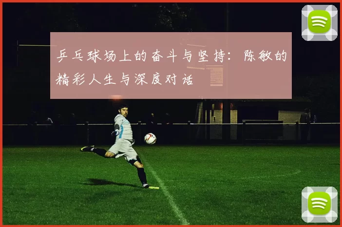 乒乓球场上的奋斗与坚持：陈敏的精彩人生与深度对话