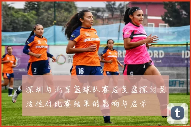 深圳与北京篮球队赛后复盘探讨灵活性对比赛结果的影响与启示