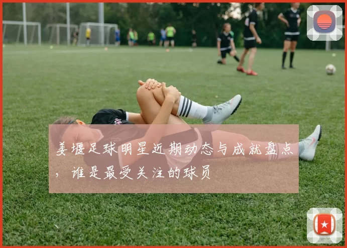 姜堰足球明星近期动态与成就盘点，谁是最受关注的球员