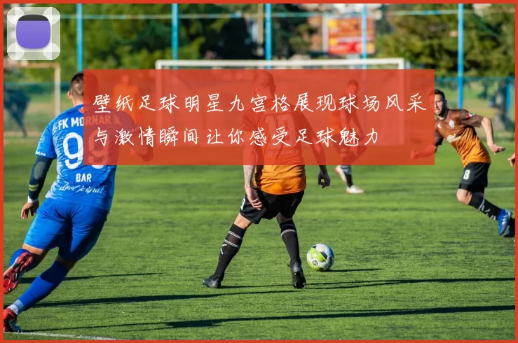壁纸足球明星九宫格展现球场风采与激情瞬间让你感受足球魅力