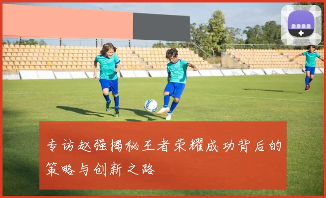 专访赵强揭秘王者荣耀成功背后的策略与创新之路