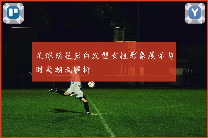足球明星蓝白发型女性形象展示与时尚潮流解析